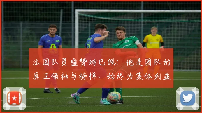 法国队员盛赞姆巴佩：他是团队的真正领袖与榜样，始终为集体利益考虑
